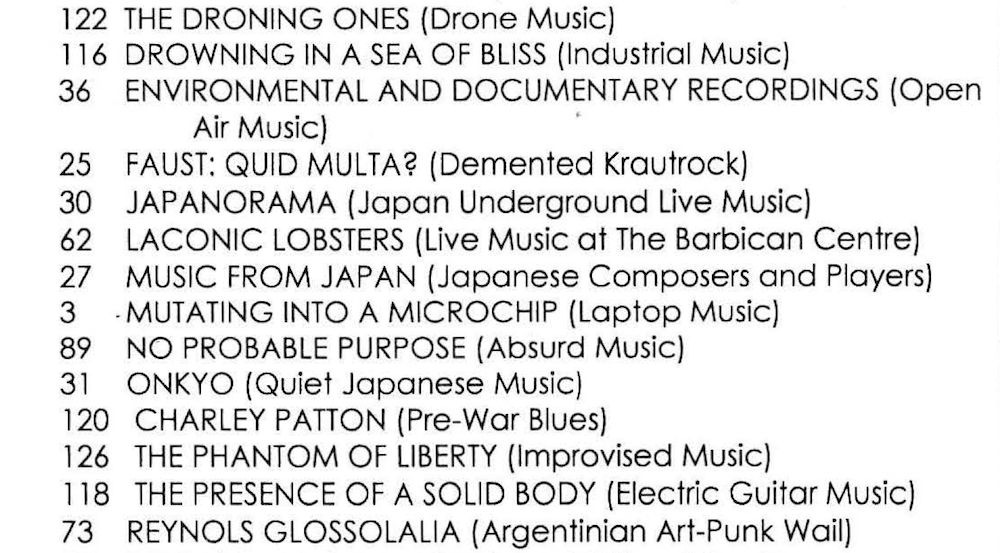 Table of Contents that reads:
116 Drowning In A Sea Of Bliss (Industrial Music)
36 Environmental And Documentary Recordings (Op Air Music)
25 Faust: Quid Multa? (Demented Krautrock)
30 Japanorama (Japan Underground Live Music)
62 Laconic Lobsters (Live Music At The Barbican Centre)
27 Music From Japan (Japanese Composers And Players)
3 Mutating Into A Microchip (Laptop Music)
89 No Probable Purpose (Absurd Music)
31 Onkyo (Quiet Japanese Music)
120 Charley Patton (Pre-War Blues)
126 The Phantom Of Liberty (Improvised Music)
118 The Presence Of A Solid Body (Electric Guitar Music)
73 Reynols Glossolalia (Argentinian Art-Punk Wail)
